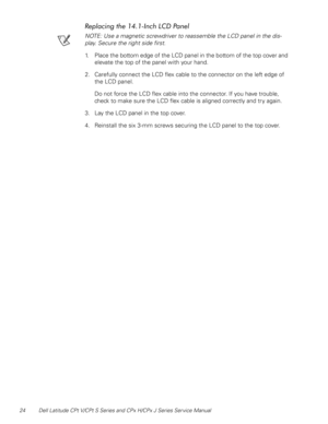 Page 3224 Dell Latitude CPt V/CPt S Series and CPx H/CPx J Series Ser vice Manual
	
%&%
) *

NOTE: Use a magnetic screwdriver to reassemble the LCD panel in the dis-
play. Secure the right side first.
1. Place the bottom edge of the LCD panel in the bottom of the top cover and 
elevate the top of the panel with your hand.
2. Carefully connect the LCD flex cable to the connector on the left edge of 
the LCD panel.
Do not force the LCD flex cable into the connector. If you have trouble,...