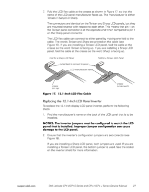 Page 35support.dell.comDell Latitude CPt V/CPt S Series and CPx H/CPx J Series Service Manual 27
7. Fold the LCD flex cable at the crease as shown in Figure 17, so that the 
name of the LCD panel manufacturer faces up. The manufacturer is either 
Torisan (T-Sanyo) or Sharp. 
The connectors are identical on the Torisan and Sharp LCD panels, but they 
are mounted reverse with respect to each other. This means that pin 1 on 
the Torisan panel connector is at the opposite end when compared to pin 1 
on the Sharp...
