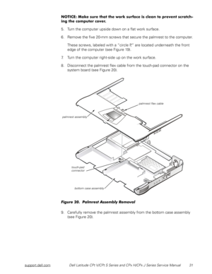 Page 39support.dell.comDell Latitude CPt V/CPt S Series and CPx H/CPx J Series Service Manual 31
.((




&




5. Turn the computer upside down on a flat work surface.
6. Remove the five 20-mm screws that secure the palmrest to the computer.
These screws, labeled with a “circle P,” are located underneath the front 
edge of the computer (see Figure 19).
7. Turn the computer right-side up on the work surface.
8. Disconnect the palmrest...