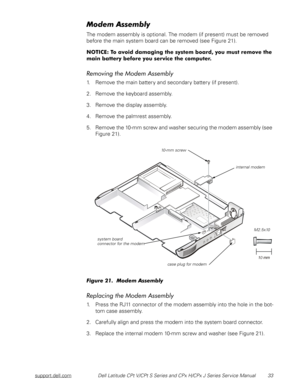 Page 41support.dell.comDell Latitude CPt V/CPt S Series and CPx H/CPx J Series Service Manual 33



The modem assembly is optional. The modem (if present) must be removed 
before the main system board can be removed (see Figure 21).








	
#!


1. Remove the main battery and secondary battery (if present).
2. Remove the keyboard assembly.
3. Remove the display assembly.
4....