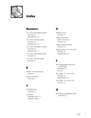 Page 47Index 1



	
12.1-inch LCD display panel
removal, 
25
replacement, 28
12.1-inch LCD flex cable
removal, 
26
replacement, 26
12.1-inch LCD panel inverter
removal, 
26
replacement, 27
14.1-inch LCD display panel
removal, 
22
14.1-inch LCD flex cable
removal, 
22
%
battery (in modular bay)
removal, 
12
battery (reserve)
removal, 
32

CD-ROM drive
removal, 
12
computer
exploded view, 
10
working inside, 2
 
diskette drive
removal, 
12
display assembly
bezel, removal, 
21
removal, 20
display...