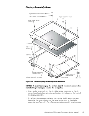 Page 21Dell Latitude CS Portable Computers Service Manual 13
LVSOD\$VVHPEO\%H]HO
O
)LJXUH6KDUSLVSOD\$VVHPEO\%H]HO5HPRYDO
127,&(7RDYRLGGDPDJLQJWKHV\VWHPERDUG\RXPXVWUHPRYHWKH
PDLQEDWWHU\EHIRUH\RXVHUYLFHWKHFRPSXWHU
1. Use a scribe to carefully pry the six rubber screw covers out of the six 
screw holes located along the top and bottom of the bezel on the front of 
the display assembly.
2. For a Sharp display-assembly bezel, remove the six M2 x 4-mm screws 
located at the top and...