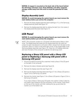 Page 23Dell Latitude CS Portable Computers Service Manual 15
127,&($PDJQHWLVPRXQWHGRQWKHEDFNVLGHRIWKHEH]HOEHKLQG
WKHOHIWKLQJHH[WHQVLRQFRYHU.HHSGLVNHWWHVDQGRWKHUPDJQHWLF
VWRUDJHPHGLDDZD\IURPWKLVDUHDWRDYRLGWKHSRWHQWLDOIRUGDWD
ORVV
LVSOD\$VVHPEO\/DWFK
127,&(7RDYRLGGDPDJLQJWKHV\VWHPERDUG\RXPXVWUHPRYHWKH
PDLQEDWWHU\EHIRUH\RXVHUYLFHWKHFRPSXWHU
1. Remove the Sharp display-assembly bezel (see Figure 11), or the Samsung 
display-assembly bezel (see Figure 12)....