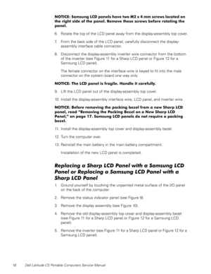 Page 2416 Dell Latitude CS Portable Computers Service Manual
127,&( 6DP VXQJ/&S DQHOVKDYHWZR0 [PP V FUHZVORFD WHGRQ
WKHULJKWVLGHRIWKHSDQHO5HPRYHWKHVHVFUHZVEHIRUHURWDWLQJWKH
SDQHO
6. Rotate the top of the LCD panel away from the display-assembly top cover.
7. From the back side of the LCD panel, carefully disconnect the display-
assembly interface cable connector.
8. Disconnect the display-assembly inverter wire connector from the bottom 
of the inverter (see Figure 11 for a Sharp...