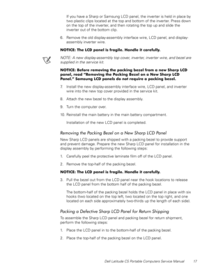 Page 25Dell Latitude CS Portable Computers Service Manual 17
If you have a Sharp or Samsung LCD panel, the inverter is held in place by 
two plastic clips located at the top and bottom of the inverter. Press down 
on the top of the inverter, and then rotating the top up and slide the 
inverter out of the bottom clip.
6. Remove the old display-assembly interface wire, LCD panel, and display-
assembly inverter wire.
127,&(7KH/&SDQHOLVIUDJLOH+DQGOHLWFDUHIXOO\
NOTE: A new display-assembly top cover,...