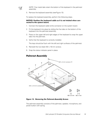 Page 27Dell Latitude CS Portable Computers Service Manual 19
NOTE: Five metal tabs retain the bottom of the keyboard in the palmrest 
assembly.
5. Remove the keyboard assembly (see Figure 13).
To replace the keyboard assembly, perform the following steps.
127,&(3RVLWLRQWKHNH\ERDUGFDEOHVRLWLVQRWWZLVWHGZKHQFRQ
QHFWHGWRWKHV\VWHPERDUG
1. Connect the keyboard cable to the connector on the system board.
2. Fit the keyboard into place by sliding the five tabs on the bottom of the 
keyboard into the...