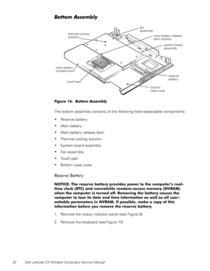 Page 3022 Dell Latitude CS Portable Computers Service Manual
%RWWRP$VVHPEO\
)LJXUH%RWWRP$VVHPEO\
 
The bottom assembly consists of the following field-replaceable components:
‡Reserve battery
‡Main battery
‡Main battery release latch
‡Thermal cooling solution
‡System board assembly
‡Fan assembly
‡Touch pad
‡Bottom case cover
5HVHUYH%DWWHU\
127,&(7KHUHVHUYHEDWWHU\SURYLGHVSRZHUWRWKHFRPSXWHU·VUHDO
WLPHFORFN57&DQGQRQYRODWLOHUDQGRPDFFHVVPHPRU\195$0...