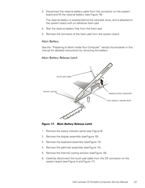 Page 31Dell Latitude CS Portable Computers Service Manual 23
3. Disconnect the reserve battery cable from the connector on the system 
board and lift the reserve battery (see Figure 16).
The reserve battery is located behind the hard-disk drive, and is attached to 
the system board with an adhesive foam pad.
4. Tear the reserve battery free from the foam pad.
5. Remove the remnants of the foam pad from the system board.
0DLQ%DWWHU\
See the “Preparing to Work Inside Your Computer” section found earlier in this...