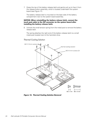 Page 3224 Dell Latitude CS Portable Computers Service Manual
7. Grasp the top of the battery release latch and gently pull up to free it from 
the release button assembly, which is located underneath the system 
board (see Figure 17).
The battery release latch is mounted on the back side of the battery 
compartment next to the system board assembly. 
127,&(:KHQUHLQVWDOOLQJWKHEDWWHU\UHOHDVHODWFKFRQQHFWWKH
WRXFKSDGFDEOHWRWKH=,)FRQQHFWRURQWKHV\VWHPERDUGDIWHU...