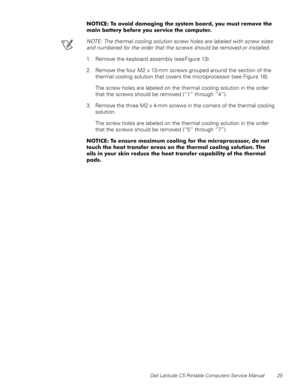 Page 33Dell Latitude CS Portable Computers Service Manual 25
127,&(7RDYRLGGDPDJLQJWKHV\VWHPERDUG\RXPXVWUHPRYHWKH
PDLQEDWWHU\EHIRUH\RXVHUYLFHWKHFRPSXWHU
NOTE: The thermal cooling solution screw holes are labeled with screw sizes 
and numbered for the order that the screws should be removed or installed.
1. Remove the keyboard assembly (see Figure 13).
2. Remove the four M2 x 13-mm screws grouped around the section of the 
thermal cooling solution that covers the microprocessor (see Figure...