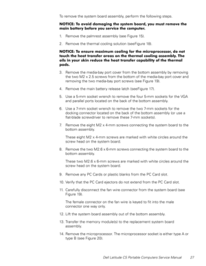 Page 35Dell Latitude CS Portable Computers Service Manual 27
To remove the system board assembly, perform the following steps.
127,&(7RDYRLGGDPDJLQJWKHV\VWHPERDUG\RXPXVWUHPRYHWKH
PDLQEDWWHU\EHIRUH\RXVHUYLFHWKHFRPSXWHU
1. Remove the palmrest assembly (see Figure 15).
2. Remove the thermal cooling solution (see Figure 18).
127,&(7RHQVXUHPD[LPXPFRROLQJIRUWKHPLFURSURFHVVRUGRQRW
WRXFKWKHKHDWWUDQVIHUDUHDVRQWKHWKHUPDOFRROLQJDVVHPEO\7KH...