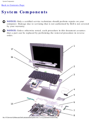 Page 16System Components: 
Back to Contents Page 
System Components 
NOTICE: Only a certified service technician should perform repairs on your 
computer. Damage due to servicing that is not authorized by Dell is not \
covered 
by your warranty. 
NOTICE: Unless otherwise noted, each procedure in this document assumes 
that a part can be replaced by performing the removal procedure in rever\
se 
order. 
file:///F|/Service%20Manuals/Dell/Latitude/d400/system.htm (1 of 2) [2\
/28/2004 8:06:09 AM] 