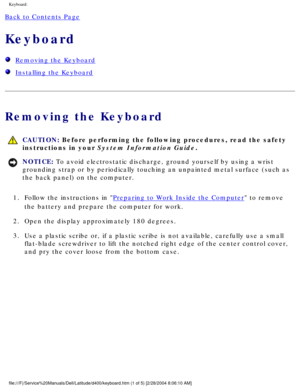 Page 18Keyboard: 
Back to Contents Page 
Keyboard 
  Removing the Keyboard
  Installing the Keyboard
Removing the Keyboard
 CAUTION: Before performing the following procedures, read the safety 
instructions in your System Information Guide.
NOTICE: To avoid electrostatic discharge, ground yourself by using a wrist 
grounding strap or by periodically touching an unpainted metal surface (\
such as 
the back panel) on the computer. 
1.  Follow the instructions in 
Preparing to Work Inside the Computer to remove...