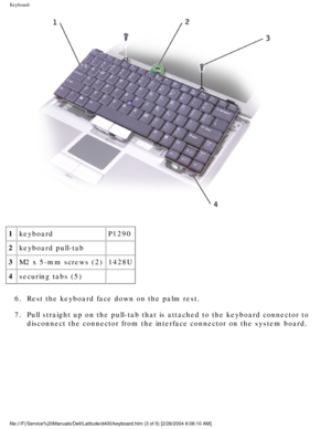 Page 20Keyboard: 
 
1 keyboard P1290
2 keyboard pull-tab  
3 M2 x 5-mm screws (2) 1428U
4 securing tabs (5)  
6.  Rest the keyboard face down on the palm rest. 
7.  Pull straight up on the pull-tab that is attached to the keyboard connec\
tor to  disconnect the connector from the interface connector on the system boar\
d. 
file:///F|/Service%20Manuals/Dell/Latitude/d400/keyboard.htm (3 of 5) \
[2/28/2004 8:06:10 AM] 