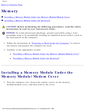 Page 23Memory: 
Back to Contents Page 
Memory 
  Installing a Memory Module Under the Memory Module/Modem Cover
  Installing a Memory Module Under the Keyboard
 CAUTION: Before performing the following procedures, read the safety 
instructions in your System Information Guide.
NOTICE: To avoid electrostatic discharge, ground yourself by using a wrist 
grounding strap or by periodically touching an unpainted metal surface (\
such as 
the back panel) on the computer. 
1.  Follow the instructions in 
Preparing to...