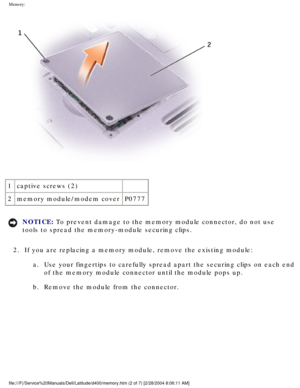 Page 24Memory: 
 
1 captive screws (2)  
2 memory module/modem cover P0777
NOTICE: To prevent damage to the memory module connector, do not use 
tools to spread the memory-module securing clips. 
2.  If you are replacing a memory module, remove the existing module:  a.  Use your fingertips to carefully spread apart the securing clips on each\
 end of the memory module connector until the module pops up. 
b.  Remove the module from the connector. 
file:///F|/Service%20Manuals/Dell/Latitude/d400/memory.htm (2 of...