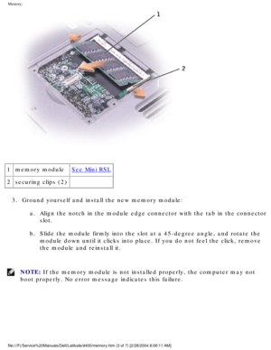 Page 25Memory: 
 
1 memory module
See Mini RSL
2 securing clips (2)  
3.  Ground yourself and install the new memory module:  a.  Align the notch in the module edge connector with the tab in the connect\
or slot. 
b.  Slide the module firmly into the slot at a 45-degree angle, and rotate t\
he  module down until it clicks into place. If you do not feel the click, re\
move 
the module and reinstall it. 
NOTE: If the memory module is not installed properly, the computer may not 
boot properly. No error message...