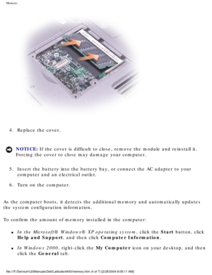 Page 26Memory: 
 
4.  Replace the cover. 
NOTICE: If the cover is difficult to close, remove the module and reinstall it. \
Forcing the cover to close may damage your computer. 
5.  Insert the battery into the battery bay, or connect the AC adapter to yo\
ur  computer and an electrical outlet. 
6.  Turn on the computer. 
As the computer boots, it detects the additional memory and automaticall\
y updates 
the system configuration information.
To confirm the amount of memory installed in the computer:
l     In...