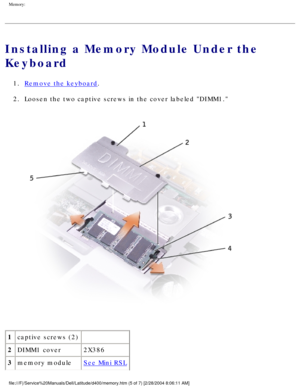 Page 27Memory: 
Installing a Memory Module Under the 
Keyboard
1.  Remove the keyboard. 
2.  Loosen the two captive screws in the cover labeled DIMM1. 
 
1 captive screws (2)  
2 DIMM1 cover 2X386
3 memory module
See Mini RSL
file:///F|/Service%20Manuals/Dell/Latitude/d400/memory.htm (5 of 7) [2\
/28/2004 8:06:11 AM] 