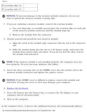 Page 28Memory: 
4securing clips (2)  
5 securing tabs (3)  
NOTICE: To prevent damage to the memory module connector, do not use 
tools to spread the memory-module securing clips. 
3.  If you are replacing a memory module, remove the existing module:  a.  Use your fingertips to carefully spread apart the securing clips on each\
 end of the memory module connector until the module pops up. 
b.  Remove the module from the connector. 
4.  Ground yourself and install the new memory module:  a.  Align the notch in...