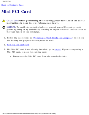 Page 30Mini PCI Card: 
Back to Contents Page 
Mini PCI Card 
 CAUTION: Before performing the following procedures, read the safety 
instructions in your System Information Guide.
NOTICE: To avoid electrostatic discharge, ground yourself by using a wrist 
grounding strap or by periodically touching an unpainted metal surface (\
such as 
the back panel) on the computer. 
1.  Follow the instructions in 
Preparing to Work Inside the Computer to remove 
the battery and prepare the computer for work. 
2.  
Remove the...