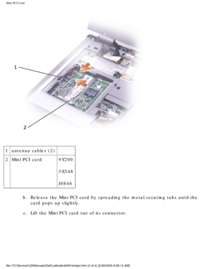 Page 31Mini PCI Card: 
 
1 antenna cables (2)  
2 Mini PCI card 9Y200 
3X548
J0846
b.  Release the Mini PCI card by spreading the metal securing tabs until the\
  card pops up slightly. 
c.  Lift the Mini PCI card out of its connector. 
file:///F|/Service%20Manuals/Dell/Latitude/d400/minipci.htm (2 of 4) [\
2/28/2004 8:06:12 AM] 