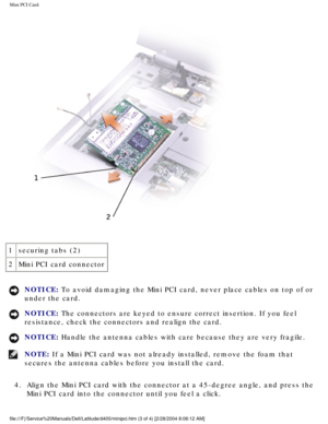 Page 32Mini PCI Card: 
 
1 securing tabs (2)
2 Mini PCI card connector
NOTICE: To avoid damaging the Mini PCI card, never place cables on top of or 
under the card. 
NOTICE: The connectors are keyed to ensure correct insertion. If you feel 
resistance, check the connectors and realign the card. 
NOTICE: Handle the antenna cables with care because they are very fragile. 
NOTE: If a Mini PCI card was not already installed, remove the foam that 
secures the antenna cables before you install the card. 
4.  Align...