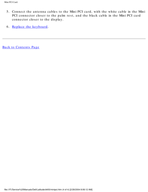 Page 33Mini PCI Card: 
5.  Connect the antenna cables to the Mini PCI card, with the white cable in\
 the Mini PCI connector closer to the palm rest, and the black cable in the Mini P\
CI card 
connector closer to the display. 
6.  
Replace the keyboard. 
Back to Contents Page
 
file:///F|/Service%20Manuals/Dell/Latitude/d400/minipci.htm (4 of 4) [\
2/28/2004 8:06:12 AM] 