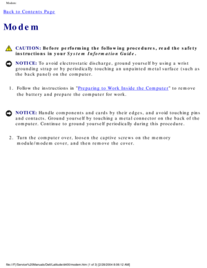 Page 34Modem: 
Back to Contents Page 
Modem 
 CAUTION: Before performing the following procedures, read the safety 
instructions in your System Information Guide.
NOTICE: To avoid electrostatic discharge, ground yourself by using a wrist 
grounding strap or by periodically touching an unpainted metal surface (\
such as 
the back panel) on the computer. 
1.  Follow the instructions in 
Preparing to Work Inside the Computer to remove 
the battery and prepare the computer for work. 
NOTICE: Handle components and...