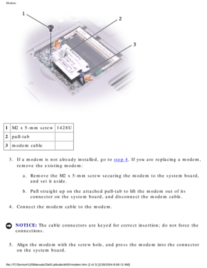 Page 35Modem: 
 
1 M2 x 5-mm screw 1428U
2 pull-tab  
3 modem cable  
3.  If a modem is not already installed, go to 
step 4. If you are replacing a modem, 
remove the existing modem: 
a.  Remove the M2 x 5-mm screw securing the modem to the system board,  and set it aside. 
b.  Pull straight up on the attached pull-tab to lift the modem out of its  connector on the system board, and disconnect the modem cable. 
4.  Connect the modem cable to the modem. 
NOTICE: The cable connectors are keyed for correct...