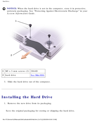 Page 38Hard Drive: 
NOTICE: When the hard drive is not in the computer, store it in protective, 
antistatic packaging. See Protecting Against Electrostatic Discharge i\
n your 
System Information Guide. 
 
1 M3 x 3-mm screws (2) 2864D
2 hard drive
See Mini RSL
3.  Slide the hard drive out of the computer. 
Installing the Hard Drive
1.  Remove the new drive from its packaging. 
Save the original packaging for storing or shipping the hard drive.
file:///F|/Service%20Manuals/Dell/Latitude/d400/hdd.htm (2 of 5)...