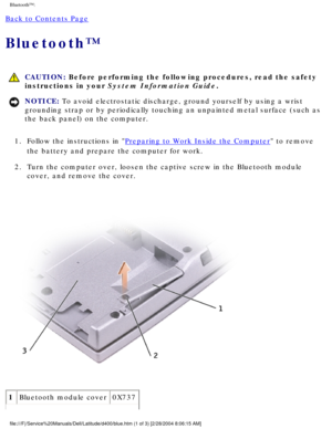 Page 45Bluetooth™: 
Back to Contents Page 
Bluetooth™ 
 CAUTION: Before performing the following procedures, read the safety 
instructions in your System Information Guide.
NOTICE: To avoid electrostatic discharge, ground yourself by using a wrist 
grounding strap or by periodically touching an unpainted metal surface (\
such as 
the back panel) on the computer. 
1.  Follow the instructions in 
Preparing to Work Inside the Computer to remove 
the battery and prepare the computer for work. 
2.  Turn the computer...