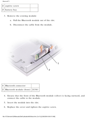 Page 46Bluetooth™: 
2captive screw  
3 battery bay  
3.  Remove the existing module:  a.  Pull the Bluetooth module out of the slot. 
b.  Disconnect the cable from the module. 
 
1 Bluetooth connector  
2 Bluetooth module (front) 2U381
4.  Ensure that the front of the Bluetooth module (silver) is facing outwa\
rd, and  connect the cable to the module. 
5.  Insert the module into the slot. 
6.  Replace the cover and tighten the captive screw. 
file:///F|/Service%20Manuals/Dell/Latitude/d400/blue.htm (2 of 3)...