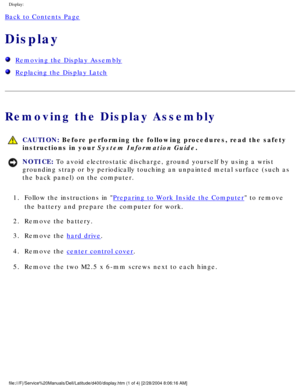 Page 48Display: 
Back to Contents Page 
Display 
  Removing the Display Assembly
  Replacing the Display Latch
Removing the Display Assembly
 CAUTION: Before performing the following procedures, read the safety 
instructions in your System Information Guide.
NOTICE: To avoid electrostatic discharge, ground yourself by using a wrist 
grounding strap or by periodically touching an unpainted metal surface (\
such as 
the back panel) on the computer. 
1.  Follow the instructions in 
Preparing to Work Inside the...
