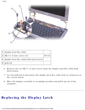 Page 49Display: 
 
1 display-feed flex cable  
2 M2.5 x 6-mm screws (6) 4911U
3 display-feed flex cable hold-down board  
4 pull-tab  
6.  Remove the two M2.5 x 6-mm screws from the display-feed flex cable hold-\
 down board. 
7.  Use the pull-tab to disconnect the display-feed flex cable from its conn\
ector on  the system board. 
8.  Move the display assembly to an upright position and pull it up out of t\
he  computer. 
Replacing the Display Latch
file:///F|/Service%20Manuals/Dell/Latitude/d400/display.htm...