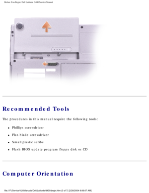 Page 6Before You Begin: Dell Latitude D400 Service Manual
 
Recommended Tools
The procedures in this manual require the following tools:
l     Phillips screwdriver
l     Flat-blade screwdriver
l     Small plastic scribe
l     Flash BIOS update program floppy disk or CD
Computer Orientation
file:///F|/Service%20Manuals/Dell/Latitude/d400/begin.htm (3 of 7) [2/\
28/2004 8:06:07 AM] 