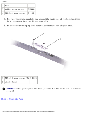 Page 51Display: 
2bezel  
3 rubber screw covers 2U940
4 M2.5 x 4-mm screws 7116P
5.  Use your fingers to carefully pry around the perimeter of the bezel unti\
l the  bezel separates from the display assembly. 
6.  Remove the two display latch screws, and remove the display latch. 
 
1 M2 x 1.8-mm screws (2) 5H953
2 display latch  
NOTICE: When you replace the bezel, ensure that the display cable is routed 
correctly. 
Back to Contents Page
 
file:///F|/Service%20Manuals/Dell/Latitude/d400/display.htm (4 of 4)...