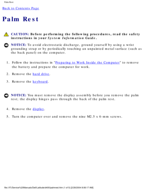 Page 52Palm Rest: 
Back to Contents Page 
Palm Rest 
 CAUTION: Before performing the following procedures, read the safety 
instructions in your System Information Guide.
NOTICE: To avoid electrostatic discharge, ground yourself by using a wrist 
grounding strap or by periodically touching an unpainted metal surface (\
such as 
the back panel) on the computer. 
1.  Follow the instructions in 
Preparing to Work Inside the Computer to remove 
the battery and prepare the computer for work. 
2.  Remove the 
hard...