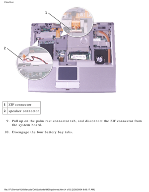 Page 55Palm Rest: 
 
1 ZIF connector
2 speaker connector
9.  Pull up on the palm rest connector tab, and disconnect the ZIF connector\
 from  the system board. 
10.  Disengage the four battery bay tabs. 
file:///F|/Service%20Manuals/Dell/Latitude/d400/palmrest.htm (4 of 5) \
[2/28/2004 8:06:17 AM] 