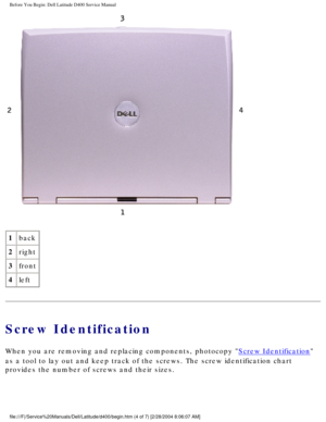 Page 7Before You Begin: Dell Latitude D400 Service Manual
 
1 back
2 right
3 front
4 left
Screw Identification
When you are removing and replacing components, photocopy Screw Identification 
as a tool to lay out and keep track of the screws. The screw identificat\
ion chart 
provides the number of screws and their sizes.
file:///F|/Service%20Manuals/Dell/Latitude/d400/begin.htm (4 of 7) [2/\
28/2004 8:06:07 AM] 