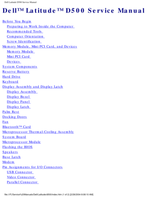Page 1Dell Latitude D500 Service Manual
Dell™ Latitude™ D500 Service Manual
Before You Begin
Preparing to Work Inside the Computer 
Recommended Tools 
Computer Orientation 
Screw Identification 
Memory Module, Mini PCI Card, and Devices
Memory Module 
Mini PCI Card 
Devices 
System Components
Reserve Battery
Hard Drive
Keyboard
Display Assembly and Display Latch
Display Assembly 
Display Bezel 
Display Panel 
Display Latch 
Palm Rest
Docking Doors
Fan
Bluetooth™ Card
Microprocessor Thermal-Cooling Assembly...