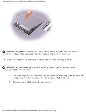 Page 11Memory Module, Mini PCI Card, and Devices: Dell Latitude D500 Service Ma\
nual
 
NOTICE: To prevent damage to the memory module connector, do not use 
tools to spread the securing clips that secure the memory module. 
3.  If you are replacing a memory module, remove the existing module. 
NOTICE: Handle memory modules by their edges, and do not touch the 
components on a module.  a.  Use your fingertips to carefully spread apart the securing clips on each\
 end  of the memory module connector until the...