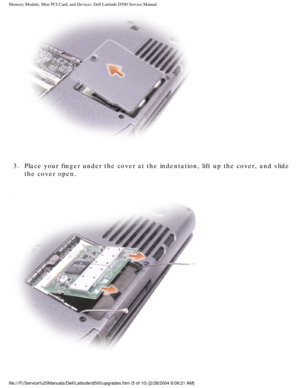 Page 14Memory Module, Mini PCI Card, and Devices: Dell Latitude D500 Service Ma\
nual
 
3.  Place your finger under the cover at the indentation, lift up the cover,\
 and slide  the cover open. 
 
file:///F|/Service%20Manuals/Dell/Latitude/d500/upgrades.htm (5 of 10)\
 [2/28/2004 8:08:21 AM] 