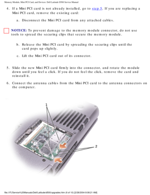 Page 15Memory Module, Mini PCI Card, and Devices: Dell Latitude D500 Service Ma\
nual
4.  If a Mini PCI card is not already installed, go to step 5. If you are replacing a 
Mini PCI card, remove the existing card: 
a.  Disconnect the Mini PCI card from any attached cables. 
NOTICE: To prevent damage to the memory module connector, do not use 
tools to spread the securing clips that secure the memory module. 
b.  Release the Mini PCI card by spreading the securing clips until the  card pops up slightly. 
c....