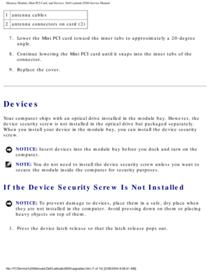 Page 16Memory Module, Mini PCI Card, and Devices: Dell Latitude D500 Service Ma\
nual
1antenna cables
2 antenna connectors on card (2)
7.  Lower the Mini PCI card toward the inner tabs to approximately a 20-degr\
ee  angle. 
8.  Continue lowering the Mini PCI card until it snaps into the inner tabs o\
f the  connector. 
9.  Replace the cover. 
Devices
Your computer ships with an optical drive installed in the module bay. H\
owever, the 
device security screw is not installed in the optical drive but packaged\...