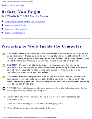 Page 3Before You Begin: Dell Latitude D500 Service Manual
Back to Contents Page 
Before You Begin 
Dell™ Latitude™ D500 Service Manual
  Preparing to Work Inside the Computer
  Recommended Tools
  Computer Orientation
  Screw Identification
Preparing to Work Inside the Computer
 CAUTION: Only a certified service technician should perform repairs on 
your computer. Damage due to servicing that is not authorized by Dell 
is not covered by your warranty. Read and follow the safety instructions\
 
in the System...