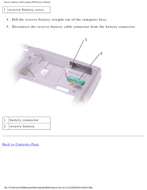 Page 23Reserve Battery: Dell Latitude D500 Service Manual
1reserve battery cover
4.  Pull the reserve battery straight out of the computer base. 
5.  Disconnect the reserve-battery cable connector from the battery connecto\
r. 
 
1 battery connector
2 reserve battery
Back to Contents Page
 
file:///F|/Service%20Manuals/Dell/Latitude/d500/reserve.htm (2 of 2) [\
2/28/2004 8:08:23 AM] 