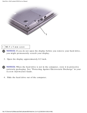 Page 25Hard Drive: Dell Latitude D500 Service Manual
 
1 M2.5 x 5-mm screw
NOTICE: If you do not open the display before you remove your hard drive, 
you might permanently scratch your display. 
3.  Open the display approximately 0.5 inch. 
NOTICE: When the hard drive is not in the computer, store it in protective 
antistatic packaging. See Protecting Against Electrostatic Discharge i\
n your 
System Information Guide. 
4.  Slide the hard drive out of the computer....