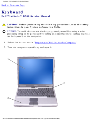 Page 28Keyboard: Dell Latitude D500 Service Manual
Back to Contents Page 
Keyboard 
Dell™ Latitude™ D500 Service Manual
 CAUTION: Before performing the following procedures, read the safety 
instructions in your System Information Guide.
NOTICE: To avoid electrostatic discharge, ground yourself by using a wrist 
grounding strap or by periodically touching an unpainted metal surface (\
such as 
the back panel) on the computer. 
1.  Follow the instructions in 
Preparing to Work Inside the Computer. 
2.  Turn the...
