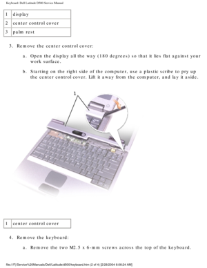 Page 29Keyboard: Dell Latitude D500 Service Manual
1display
2 center control cover
3 palm rest
3.  Remove the center control cover:  a.  Open the display all the way (180 degrees) so that it lies flat agains\
t your work surface. 
b.  Starting on the right side of the computer, use a plastic scribe to pry \
up  the center control cover. Lift it away from the computer, and lay it asi\
de. 
 
1 center control cover
4.  Remove the keyboard:  a.  Remove the two M2.5 x 6-mm screws across the top of the keyboard....